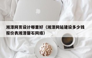 安吉湘潭网页设计哪里好（湘潭网站建设多少钱 报价表湘潭磐石网络）